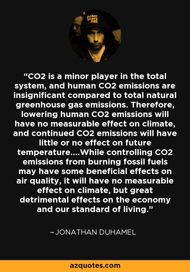 CO2 is a minor player in the total system, and human CO2 emissions are insignificant compared to total natural greenhouse gas emissions. Therefore, lowering human CO2 emissions will have no measurable effect on climate, and continued CO2 emissions will have little or no effect on future temperature....While controlling CO2 emissions from burning fossil fuels may have some beneficial effects on air quality, it will have no measurable effect on climate, but great detrimental effects on the economy and our standard of living. - Jonathan Duhamel