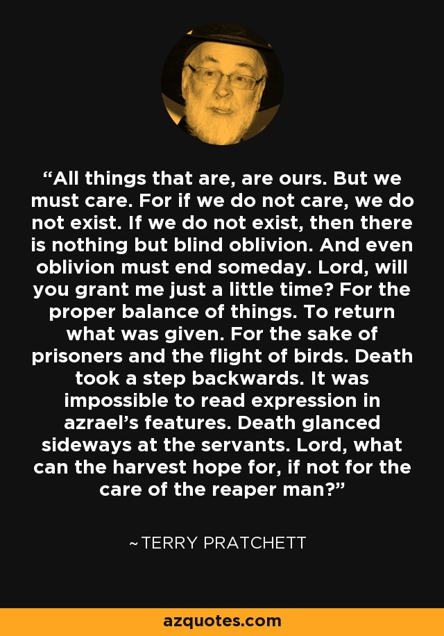 All things that are, are ours. But we must care. For if we do not care, we do not exist. If we do not exist, then there is nothing but blind oblivion. And even oblivion must end someday. Lord, will you grant me just a little time? For the proper balance of things. To return what was given. For the sake of prisoners and the flight of birds. Death took a step backwards. It was impossible to read expression in azrael's features. Death glanced sideways at the servants. Lord, what can the harvest hope for, if not for the care of the reaper man? - Terry Pratchett