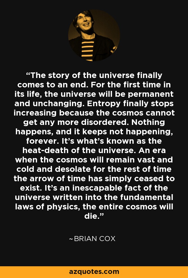 The story of the universe finally comes to an end. For the first time in its life, the universe will be permanent and unchanging. Entropy finally stops increasing because the cosmos cannot get any more disordered. Nothing happens, and it keeps not happening, forever. It's what's known as the heat-death of the universe. An era when the cosmos will remain vast and cold and desolate for the rest of time the arrow of time has simply ceased to exist. It's an inescapable fact of the universe written into the fundamental laws of physics, the entire cosmos will die. - Brian Cox
