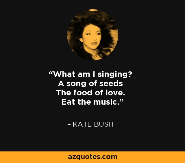 What am I singing? A song of seeds The food of love. Eat the music. - Kate Bush