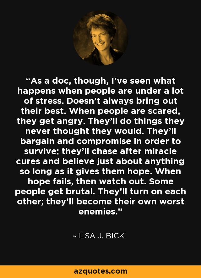 As a doc, though, I've seen what happens when people are under a lot of stress. Doesn't always bring out their best. When people are scared, they get angry. They'll do things they never thought they would. They'll bargain and compromise in order to survive; they'll chase after miracle cures and believe just about anything so long as it gives them hope. When hope fails, then watch out. Some people get brutal. They'll turn on each other; they'll become their own worst enemies. - Ilsa J. Bick