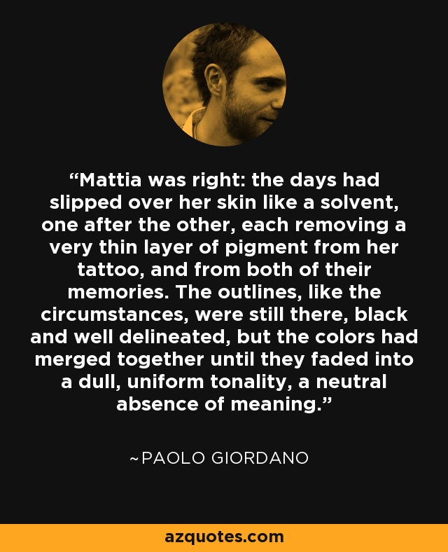 Mattia was right: the days had slipped over her skin like a solvent, one after the other, each removing a very thin layer of pigment from her tattoo, and from both of their memories. The outlines, like the circumstances, were still there, black and well delineated, but the colors had merged together until they faded into a dull, uniform tonality, a neutral absence of meaning. - Paolo Giordano