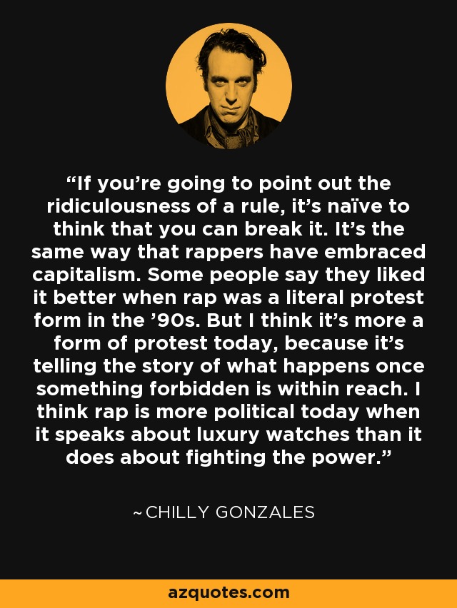 If you're going to point out the ridiculousness of a rule, it's naïve to think that you can break it. It's the same way that rappers have embraced capitalism. Some people say they liked it better when rap was a literal protest form in the '90s. But I think it's more a form of protest today, because it's telling the story of what happens once something forbidden is within reach. I think rap is more political today when it speaks about luxury watches than it does about fighting the power. - Chilly Gonzales