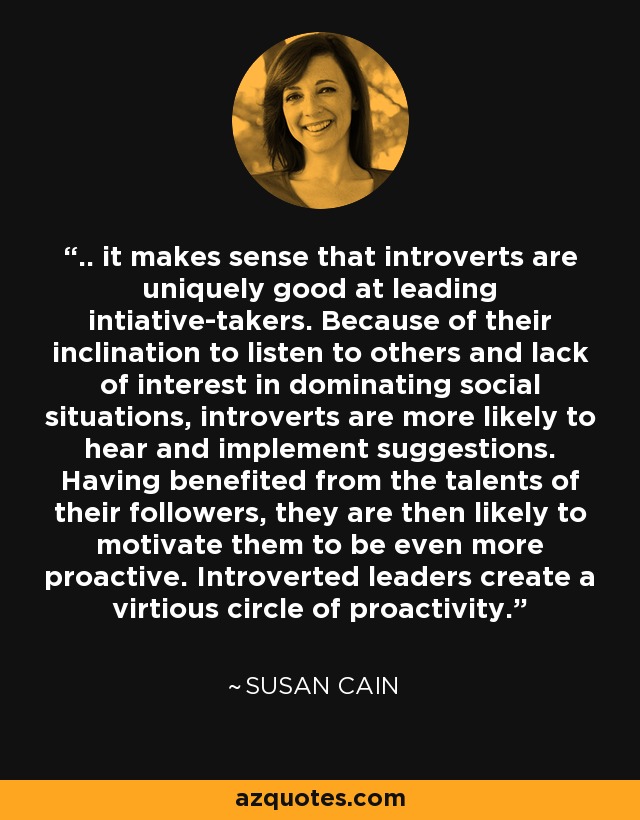 .. it makes sense that introverts are uniquely good at leading intiative-takers. Because of their inclination to listen to others and lack of interest in dominating social situations, introverts are more likely to hear and implement suggestions. Having benefited from the talents of their followers, they are then likely to motivate them to be even more proactive. Introverted leaders create a virtious circle of proactivity. - Susan Cain
