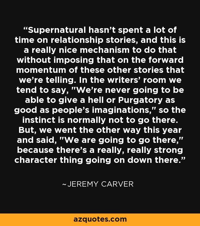 Supernatural hasn't spent a lot of time on relationship stories, and this is a really nice mechanism to do that without imposing that on the forward momentum of these other stories that we're telling. In the writers' room we tend to say, 