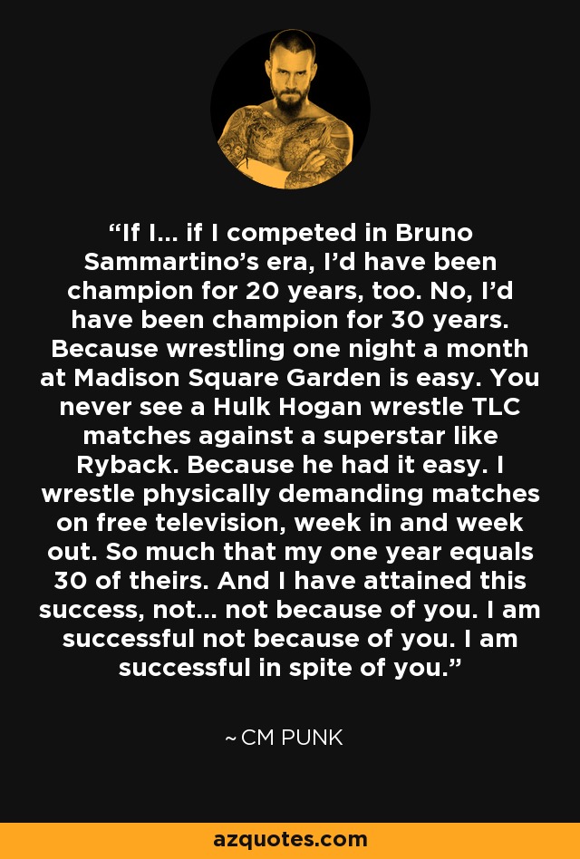 If I... if I competed in Bruno Sammartino's era, I'd have been champion for 20 years, too. No, I'd have been champion for 30 years. Because wrestling one night a month at Madison Square Garden is easy. You never see a Hulk Hogan wrestle TLC matches against a superstar like Ryback. Because he had it easy. I wrestle physically demanding matches on free television, week in and week out. So much that my one year equals 30 of theirs. And I have attained this success, not... not because of you. I am successful not because of you. I am successful in spite of you. - CM Punk