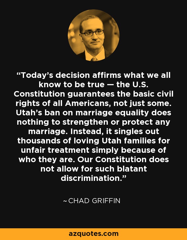 Today's decision affirms what we all know to be true — the U.S. Constitution guarantees the basic civil rights of all Americans, not just some. Utah's ban on marriage equality does nothing to strengthen or protect any marriage. Instead, it singles out thousands of loving Utah families for unfair treatment simply because of who they are. Our Constitution does not allow for such blatant discrimination. - Chad Griffin