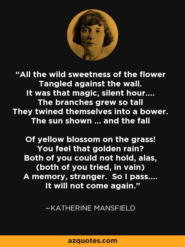 All the wild sweetness of the flower Tangled against the wall. It was that magic, silent hour.... The branches grew so tall They twined themselves into a bower. The sun shown ... and the fall Of yellow blossom on the grass! You feel that golden rain? Both of you could not hold, alas, (both of you tried, in vain) A memory, stranger. So I pass.... It will not come again. - Katherine Mansfield