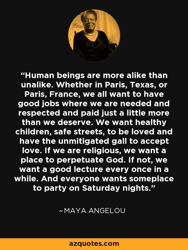 Human beings are more alike than unalike. Whether in Paris, Texas, or Paris, France, we all want to have good jobs where we are needed and respected and paid just a little more than we deserve. We want healthy children, safe streets, to be loved and have the unmitigated gall to accept love. If we are religious, we want a place to perpetuate God. If not, we want a good lecture every once in a while. And everyone wants someplace to party on Saturday nights. - Maya Angelou