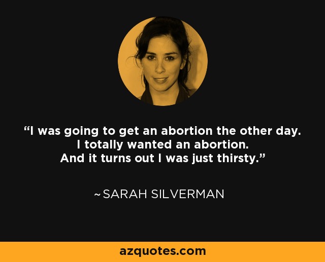 I was going to get an abortion the other day. I totally wanted an abortion. And it turns out I was just thirsty. - Sarah Silverman