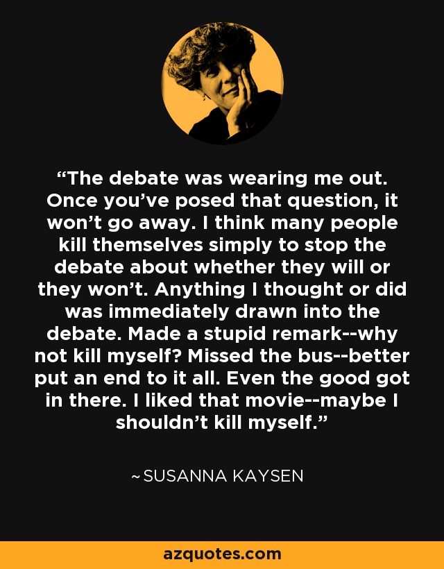 The debate was wearing me out. Once you've posed that question, it won't go away. I think many people kill themselves simply to stop the debate about whether they will or they won't. Anything I thought or did was immediately drawn into the debate. Made a stupid remark--why not kill myself? Missed the bus--better put an end to it all. Even the good got in there. I liked that movie--maybe I shouldn't kill myself. - Susanna Kaysen