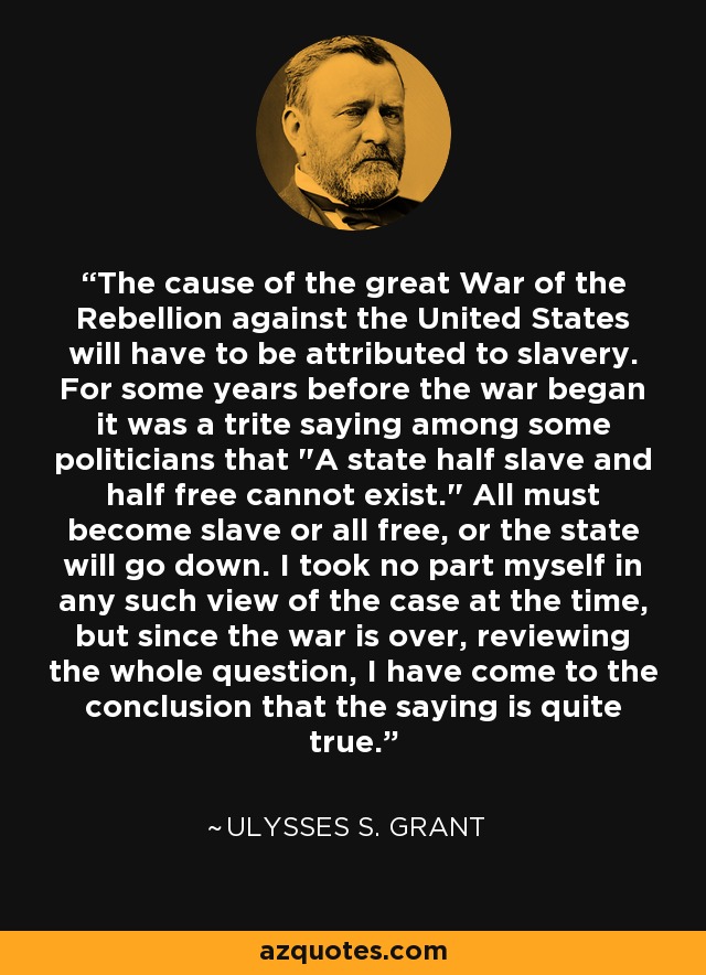 The cause of the great War of the Rebellion against the United States will have to be attributed to slavery. For some years before the war began it was a trite saying among some politicians that 