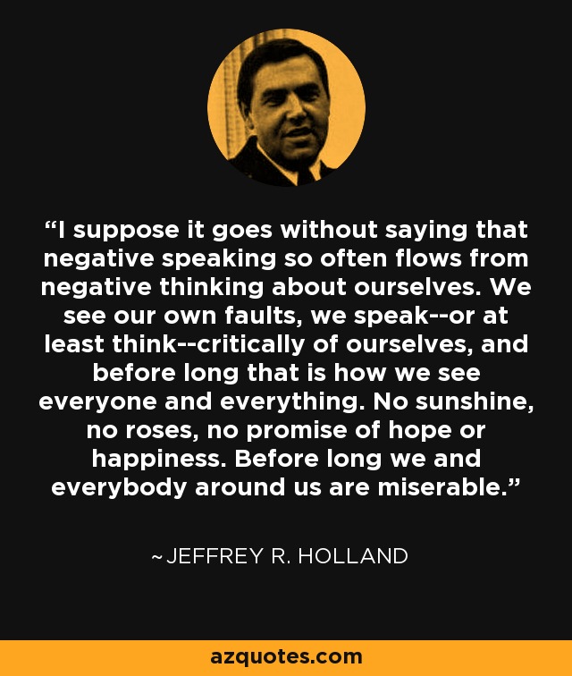 I suppose it goes without saying that negative speaking so often flows from negative thinking about ourselves. We see our own faults, we speak--or at least think--critically of ourselves, and before long that is how we see everyone and everything. No sunshine, no roses, no promise of hope or happiness. Before long we and everybody around us are miserable. - Jeffrey R. Holland