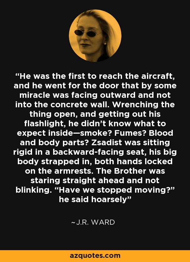 He was the first to reach the aircraft, and he went for the door that by some miracle was facing outward and not into the concrete wall. Wrenching the thing open, and getting out his flashlight, he didn’t know what to expect inside—smoke? Fumes? Blood and body parts? Zsadist was sitting rigid in a backward-facing seat, his big body strapped in, both hands locked on the armrests. The Brother was staring straight ahead and not blinking. “Have we stopped moving?” he said hoarsely - J.R. Ward