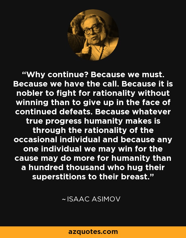 Why continue? Because we must. Because we have the call. Because it is nobler to fight for rationality without winning than to give up in the face of continued defeats. Because whatever true progress humanity makes is through the rationality of the occasional individual and because any one individual we may win for the cause may do more for humanity than a hundred thousand who hug their superstitions to their breast. - Isaac Asimov