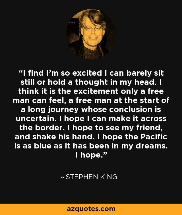 I find I'm so excited I can barely sit still or hold a thought in my head. I think it is the excitement only a free man can feel, a free man at the start of a long journey whose conclusion is uncertain. I hope I can make it across the border. I hope to see my friend, and shake his hand. I hope the Pacific is as blue as it has been in my dreams. I hope. - Stephen King