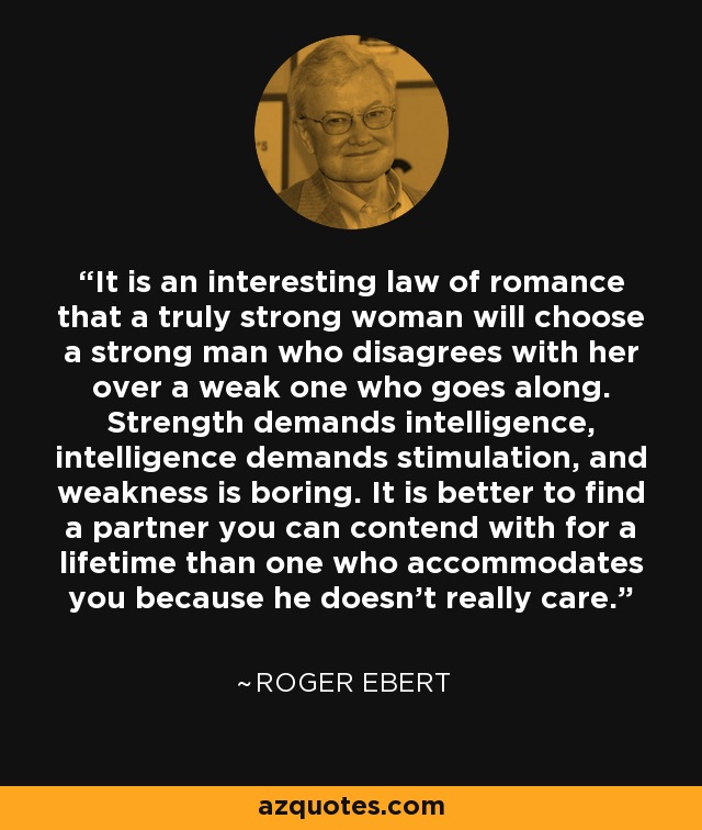 It is an interesting law of romance that a truly strong woman will choose a strong man who disagrees with her over a weak one who goes along. Strength demands intelligence, intelligence demands stimulation, and weakness is boring. It is better to find a partner you can contend with for a lifetime than one who accommodates you because he doesn't really care. - Roger Ebert