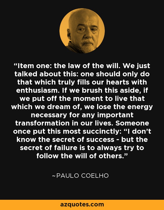 Item one: the law of the will. We just talked about this: one should only do that which truly fills our hearts with enthusiasm. If we brush this aside, if we put off the moment to live that which we dream of, we lose the energy necessary for any important transformation in our lives. Someone once put this most succinctly: “I don’t know the secret of success - but the secret of failure is to always try to follow the will of others. - Paulo Coelho