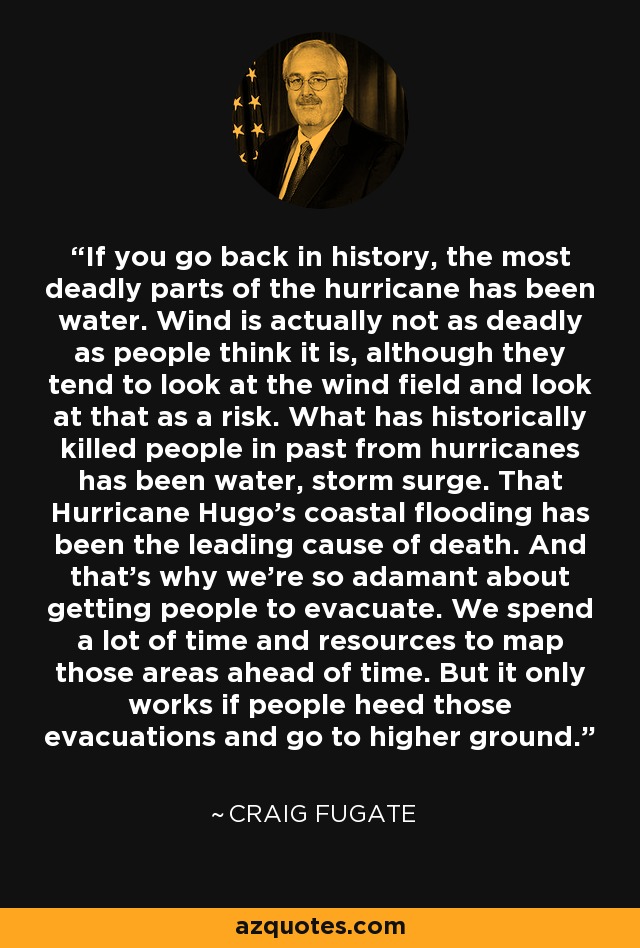 If you go back in history, the most deadly parts of the hurricane has been water. Wind is actually not as deadly as people think it is, although they tend to look at the wind field and look at that as a risk. What has historically killed people in past from hurricanes has been water, storm surge. That Hurricane Hugo's coastal flooding has been the leading cause of death. And that's why we're so adamant about getting people to evacuate. We spend a lot of time and resources to map those areas ahead of time. But it only works if people heed those evacuations and go to higher ground. - Craig Fugate