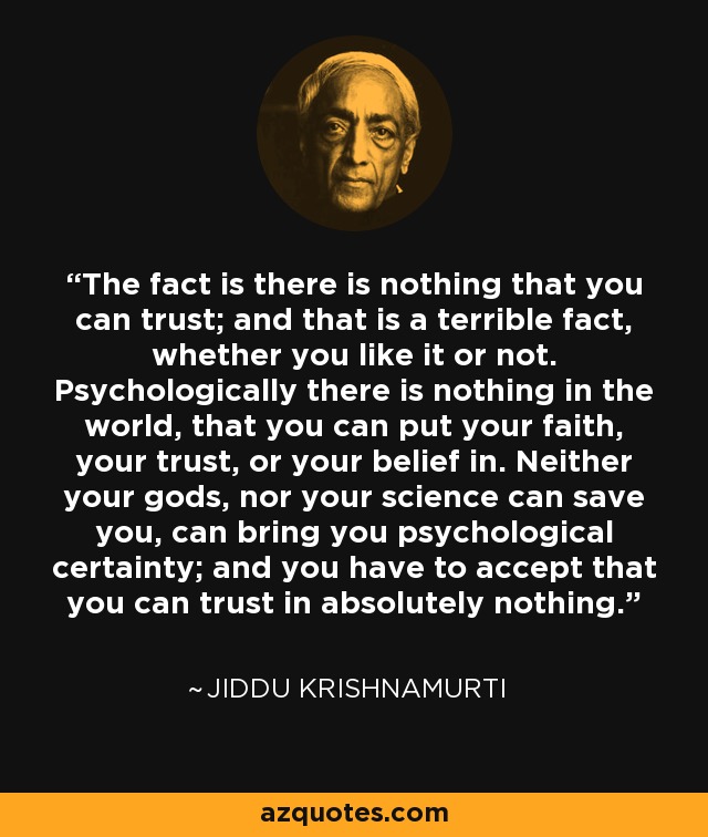 The fact is there is nothing that you can trust; and that is a terrible fact, whether you like it or not. Psychologically there is nothing in the world, that you can put your faith, your trust, or your belief in. Neither your gods, nor your science can save you, can bring you psychological certainty; and you have to accept that you can trust in absolutely nothing. - Jiddu Krishnamurti