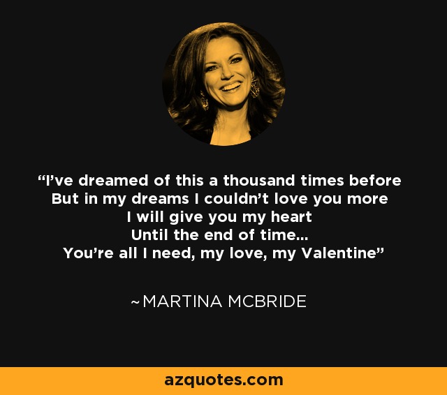 I've dreamed of this a thousand times before But in my dreams I couldn't love you more I will give you my heart Until the end of time... You're all I need, my love, my Valentine - Martina McBride
