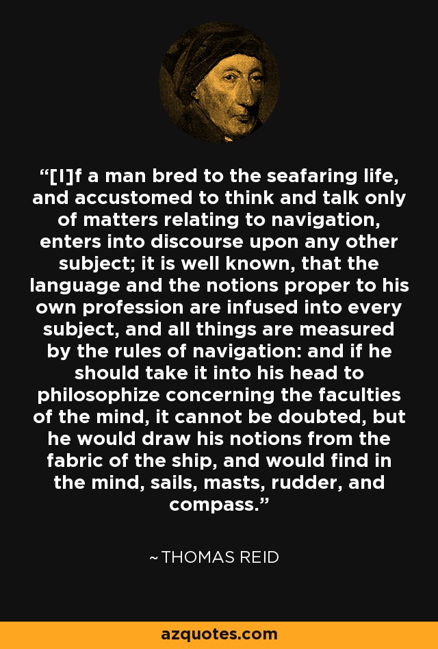 [I]f a man bred to the seafaring life, and accustomed to think and talk only of matters relating to navigation, enters into discourse upon any other subject; it is well known, that the language and the notions proper to his own profession are infused into every subject, and all things are measured by the rules of navigation: and if he should take it into his head to philosophize concerning the faculties of the mind, it cannot be doubted, but he would draw his notions from the fabric of the ship, and would find in the mind, sails, masts, rudder, and compass. - Thomas Reid