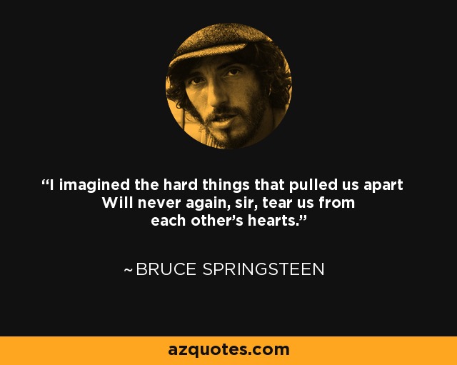 I imagined the hard things that pulled us apart Will never again, sir, tear us from each other's hearts. - Bruce Springsteen
