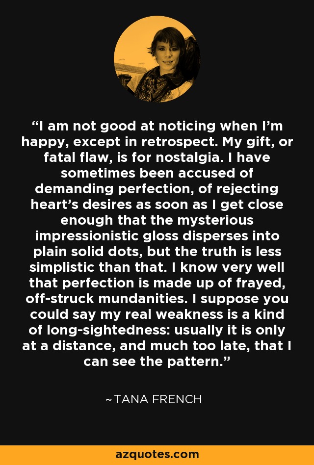 I am not good at noticing when I'm happy, except in retrospect. My gift, or fatal flaw, is for nostalgia. I have sometimes been accused of demanding perfection, of rejecting heart's desires as soon as I get close enough that the mysterious impressionistic gloss disperses into plain solid dots, but the truth is less simplistic than that. I know very well that perfection is made up of frayed, off-struck mundanities. I suppose you could say my real weakness is a kind of long-sightedness: usually it is only at a distance, and much too late, that I can see the pattern. - Tana French