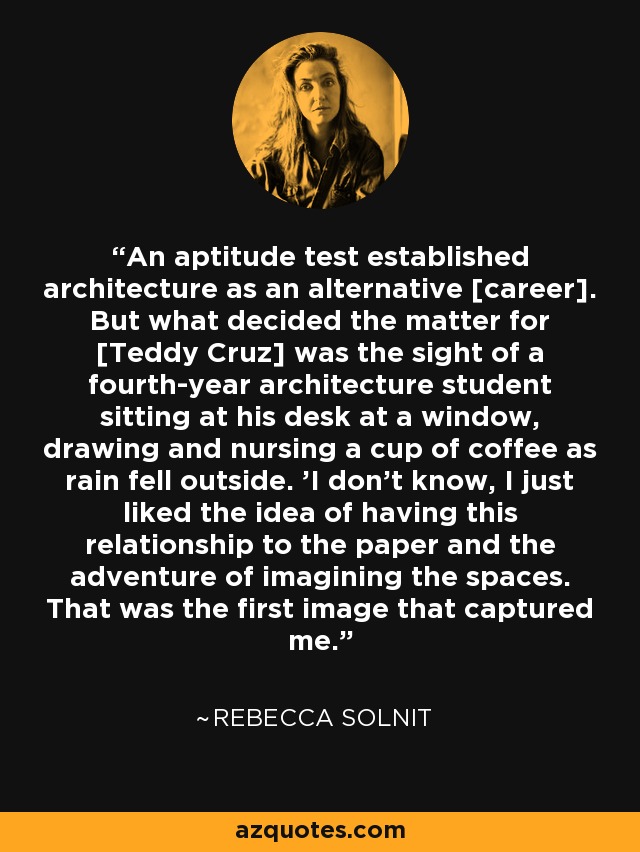 An aptitude test established architecture as an alternative [career]. But what decided the matter for [Teddy Cruz] was the sight of a fourth-year architecture student sitting at his desk at a window, drawing and nursing a cup of coffee as rain fell outside. 'I don't know, I just liked the idea of having this relationship to the paper and the adventure of imagining the spaces. That was the first image that captured me. - Rebecca Solnit