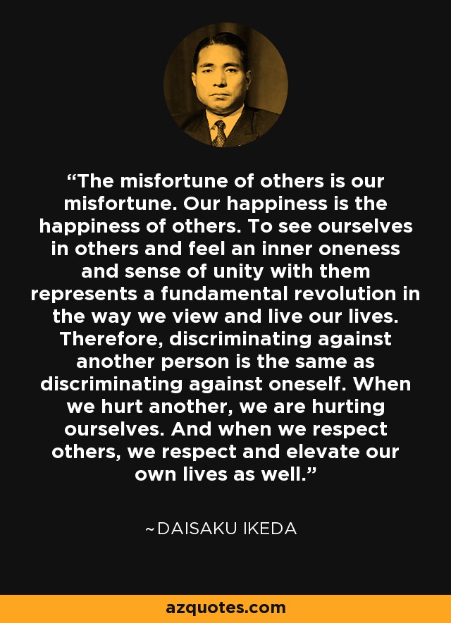 The misfortune of others is our misfortune. Our happiness is the happiness of others. To see ourselves in others and feel an inner oneness and sense of unity with them represents a fundamental revolution in the way we view and live our lives. Therefore, discriminating against another person is the same as discriminating against oneself. When we hurt another, we are hurting ourselves. And when we respect others, we respect and elevate our own lives as well. - Daisaku Ikeda