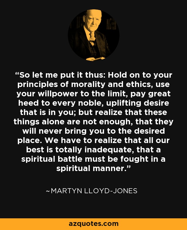 So let me put it thus: Hold on to your principles of morality and ethics, use your willpower to the limit, pay great heed to every noble, uplifting desire that is in you; but realize that these things alone are not enough, that they will never bring you to the desired place. We have to realize that all our best is totally inadequate, that a spiritual battle must be fought in a spiritual manner. - Martyn Lloyd-Jones 