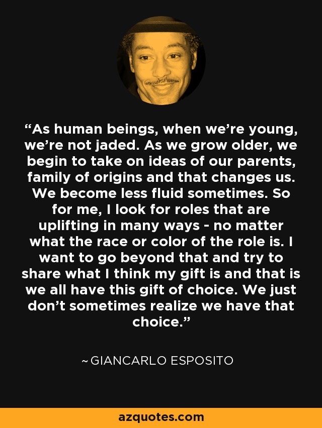 As human beings, when we're young, we're not jaded. As we grow older, we begin to take on ideas of our parents, family of origins and that changes us. We become less fluid sometimes. So for me, I look for roles that are uplifting in many ways - no matter what the race or color of the role is. I want to go beyond that and try to share what I think my gift is and that is we all have this gift of choice. We just don't sometimes realize we have that choice. - Giancarlo Esposito
