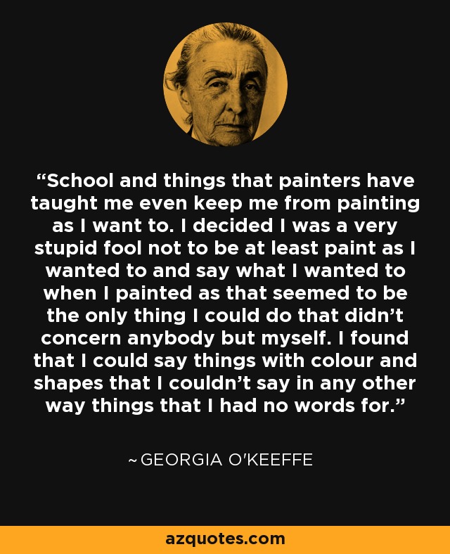 School and things that painters have taught me even keep me from painting as I want to. I decided I was a very stupid fool not to be at least paint as I wanted to and say what I wanted to when I painted as that seemed to be the only thing I could do that didn't concern anybody but myself. I found that I could say things with colour and shapes that I couldn't say in any other way things that I had no words for. - Georgia O'Keeffe