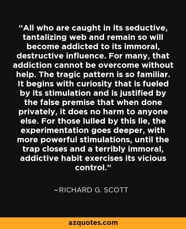 All who are caught in its seductive, tantalizing web and remain so will become addicted to its immoral, destructive influence. For many, that addiction cannot be overcome without help. The tragic pattern is so familiar. It begins with curiosity that is fueled by its stimulation and is justified by the false premise that when done privately, it does no harm to anyone else. For those lulled by this lie, the experimentation goes deeper, with more powerful stimulations, until the trap closes and a terribly immoral, addictive habit exercises its vicious control. - Richard G. Scott