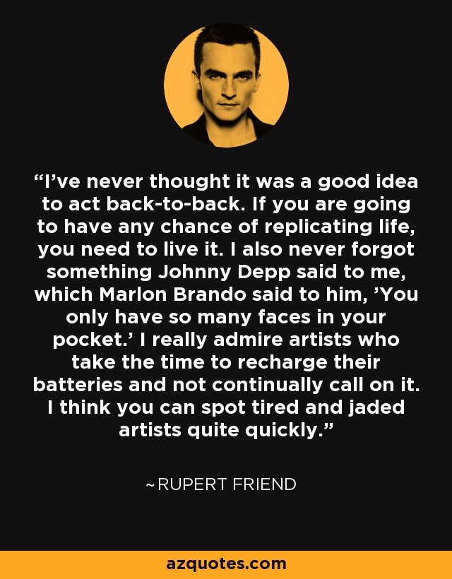 I've never thought it was a good idea to act back-to-back. If you are going to have any chance of replicating life, you need to live it. I also never forgot something Johnny Depp said to me, which Marlon Brando said to him, 'You only have so many faces in your pocket.' I really admire artists who take the time to recharge their batteries and not continually call on it. I think you can spot tired and jaded artists quite quickly. - Rupert Friend
