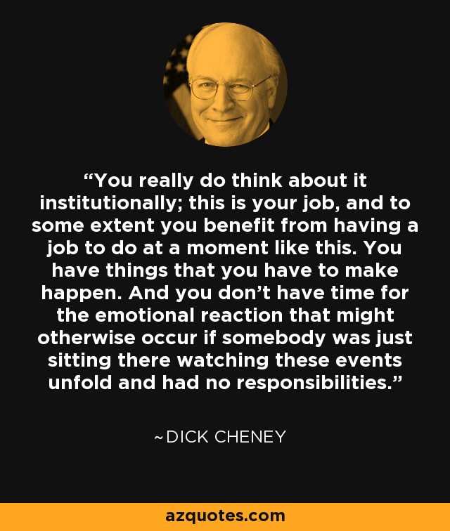 You really do think about it institutionally; this is your job, and to some extent you benefit from having a job to do at a moment like this. You have things that you have to make happen. And you don't have time for the emotional reaction that might otherwise occur if somebody was just sitting there watching these events unfold and had no responsibilities. - Dick Cheney