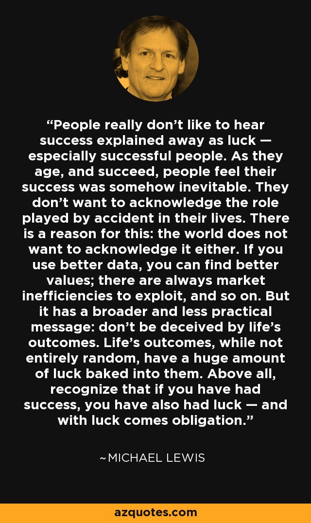 People really don't like to hear success explained away as luck — especially successful people. As they age, and succeed, people feel their success was somehow inevitable. They don't want to acknowledge the role played by accident in their lives. There is a reason for this: the world does not want to acknowledge it either. If you use better data, you can find better values; there are always market inefficiencies to exploit, and so on. But it has a broader and less practical message: don't be deceived by life's outcomes. Life's outcomes, while not entirely random, have a huge amount of luck baked into them. Above all, recognize that if you have had success, you have also had luck — and with luck comes obligation. - Michael Lewis