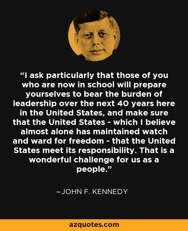 I ask particularly that those of you who are now in school will prepare yourselves to bear the burden of leadership over the next 40 years here in the United States, and make sure that the United States - which I believe almost alone has maintained watch and ward for freedom - that the United States meet its responsibility. That is a wonderful challenge for us as a people. - John F. Kennedy