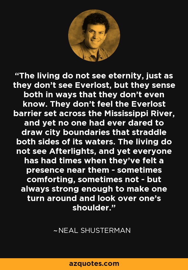 The living do not see eternity, just as they don't see Everlost, but they sense both in ways that they don't even know. They don't feel the Everlost barrier set across the Mississippi River, and yet no one had ever dared to draw city boundaries that straddle both sides of its waters. The living do not see Afterlights, and yet everyone has had times when they've felt a presence near them - sometimes comforting, sometimes not - but always strong enough to make one turn around and look over one's shoulder. - Neal Shusterman