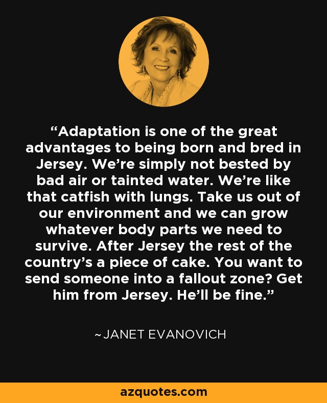 Adaptation is one of the great advantages to being born and bred in Jersey. We're simply not bested by bad air or tainted water. We're like that catfish with lungs. Take us out of our environment and we can grow whatever body parts we need to survive. After Jersey the rest of the country's a piece of cake. You want to send someone into a fallout zone? Get him from Jersey. He'll be fine. - Janet Evanovich