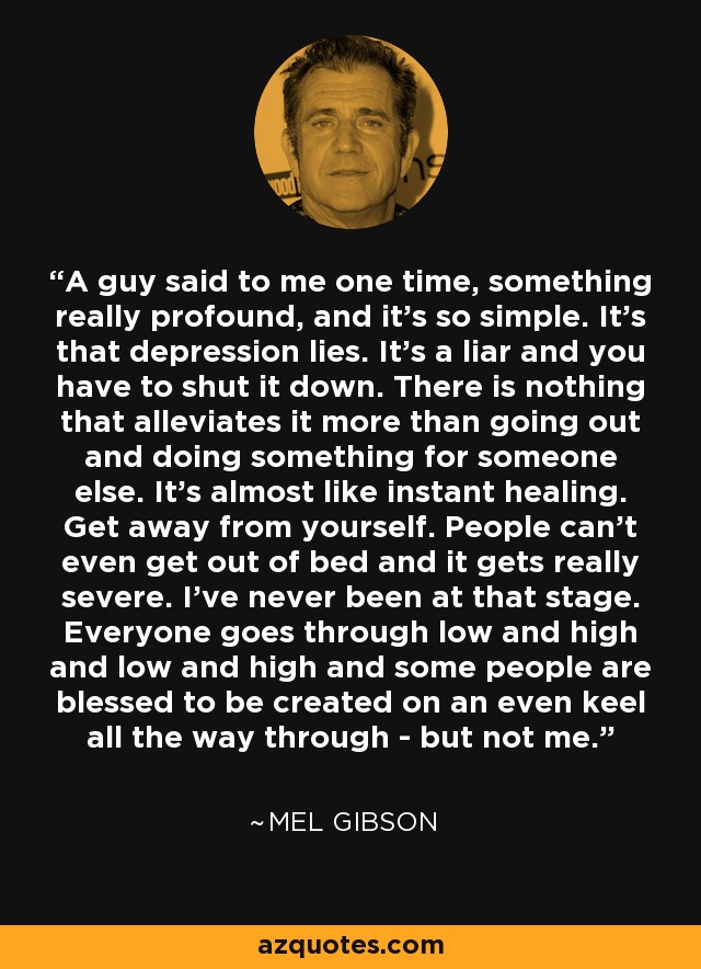 A guy said to me one time, something really profound, and it's so simple. It's that depression lies. It's a liar and you have to shut it down. There is nothing that alleviates it more than going out and doing something for someone else. It's almost like instant healing. Get away from yourself. People can't even get out of bed and it gets really severe. I've never been at that stage. Everyone goes through low and high and low and high and some people are blessed to be created on an even keel all the way through - but not me. - Mel Gibson