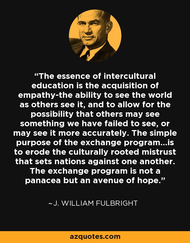 The essence of intercultural education is the acquisition of empathy-the ability to see the world as others see it, and to allow for the possibility that others may see something we have failed to see, or may see it more accurately. The simple purpose of the exchange program...is to erode the culturally rooted mistrust that sets nations against one another. The exchange program is not a panacea but an avenue of hope. - J. William Fulbright