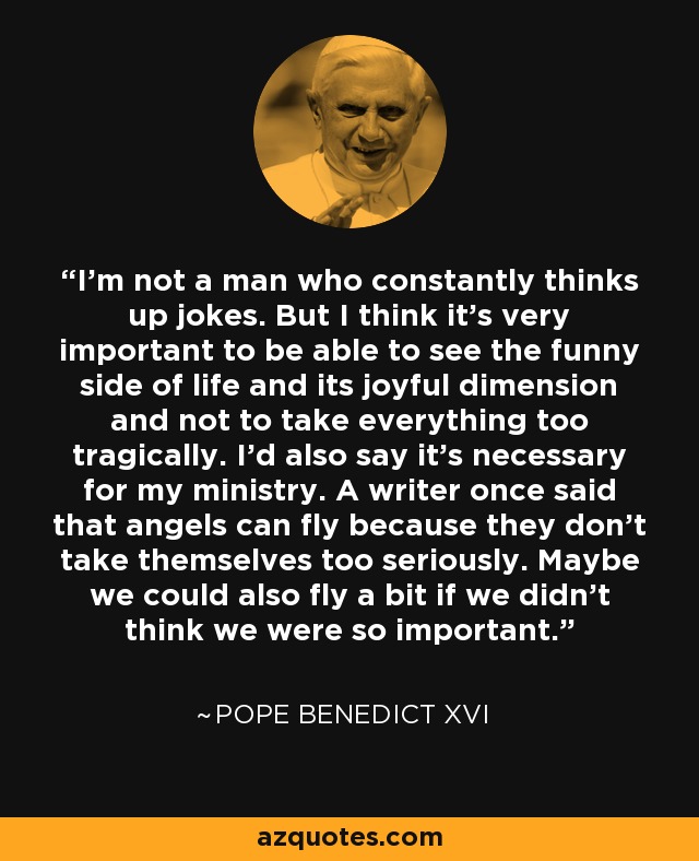 I'm not a man who constantly thinks up jokes. But I think it's very important to be able to see the funny side of life and its joyful dimension and not to take everything too tragically. I'd also say it's necessary for my ministry. A writer once said that angels can fly because they don't take themselves too seriously. Maybe we could also fly a bit if we didn't think we were so important. - Pope Benedict XVI