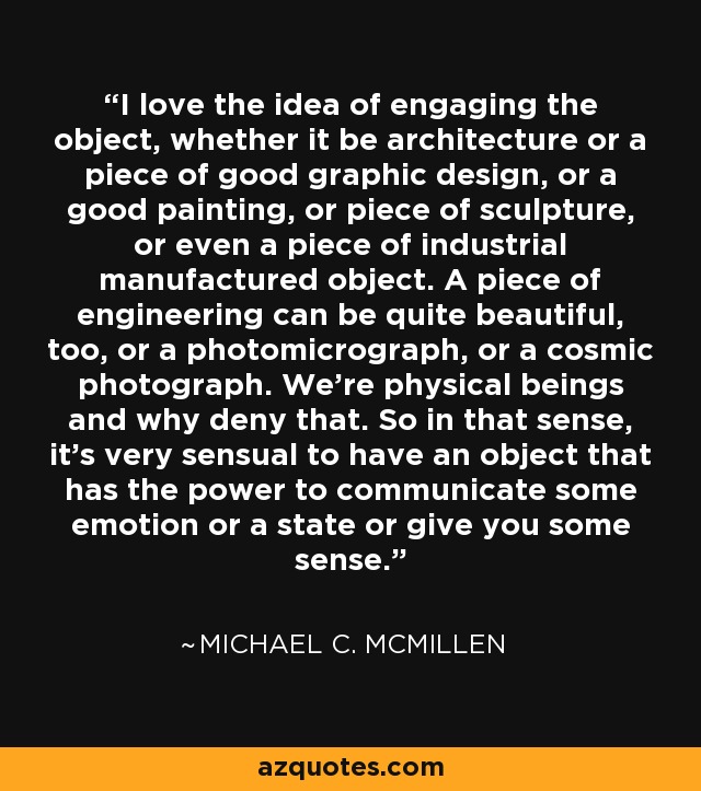 I love the idea of engaging the object, whether it be architecture or a piece of good graphic design, or a good painting, or piece of sculpture, or even a piece of industrial manufactured object. A piece of engineering can be quite beautiful, too, or a photomicrograph, or a cosmic photograph. We're physical beings and why deny that. So in that sense, it's very sensual to have an object that has the power to communicate some emotion or a state or give you some sense. - Michael C. McMillen