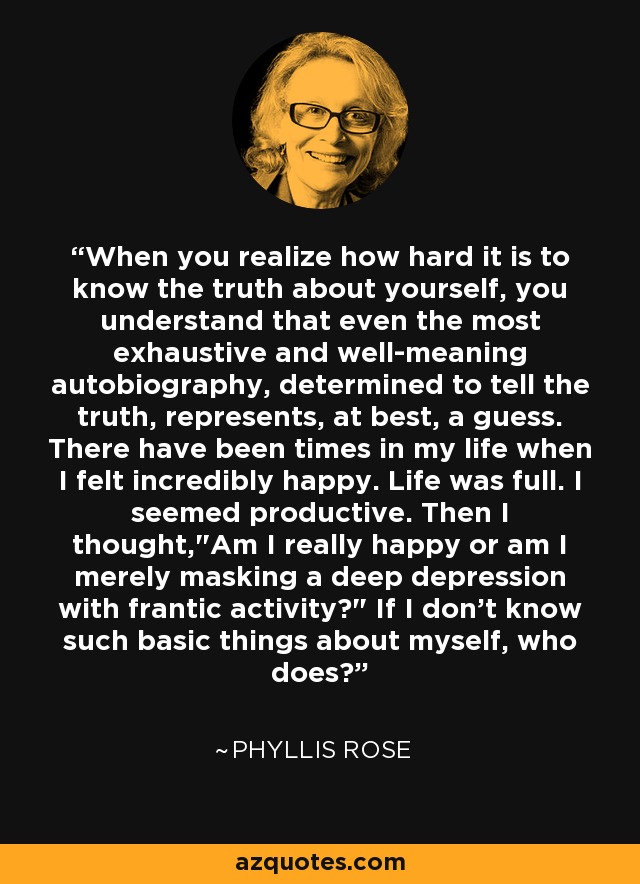 When you realize how hard it is to know the truth about yourself, you understand that even the most exhaustive and well-meaning autobiography, determined to tell the truth, represents, at best, a guess. There have been times in my life when I felt incredibly happy. Life was full. I seemed productive. Then I thought,