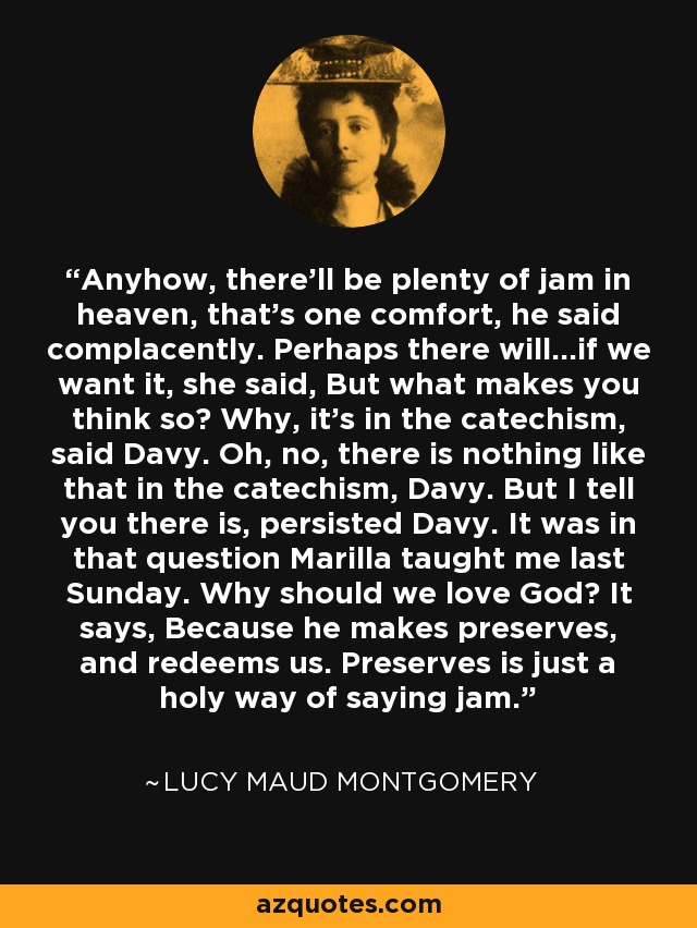 Anyhow, there'll be plenty of jam in heaven, that's one comfort, he said complacently. Perhaps there will...if we want it, she said, But what makes you think so? Why, it's in the catechism, said Davy. Oh, no, there is nothing like that in the catechism, Davy. But I tell you there is, persisted Davy. It was in that question Marilla taught me last Sunday. Why should we love God? It says, Because he makes preserves, and redeems us. Preserves is just a holy way of saying jam. - Lucy Maud Montgomery