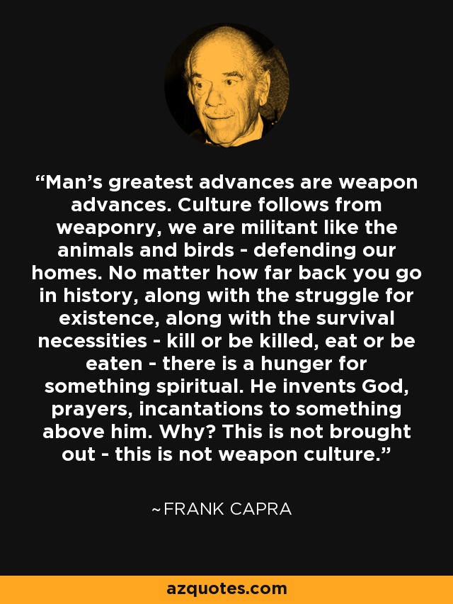 Man's greatest advances are weapon advances. Culture follows from weaponry, we are militant like the animals and birds - defending our homes. No matter how far back you go in history, along with the struggle for existence, along with the survival necessities - kill or be killed, eat or be eaten - there is a hunger for something spiritual. He invents God, prayers, incantations to something above him. Why? This is not brought out - this is not weapon culture. - Frank Capra
