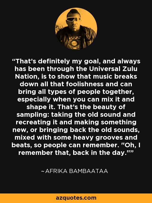 That's definitely my goal, and always has been through the Universal Zulu Nation, is to show that music breaks down all that foolishness and can bring all types of people together, especially when you can mix it and shape it. That's the beauty of sampling: taking the old sound and recreating it and making something new, or bringing back the old sounds, mixed with some heavy grooves and beats, so people can remember. 