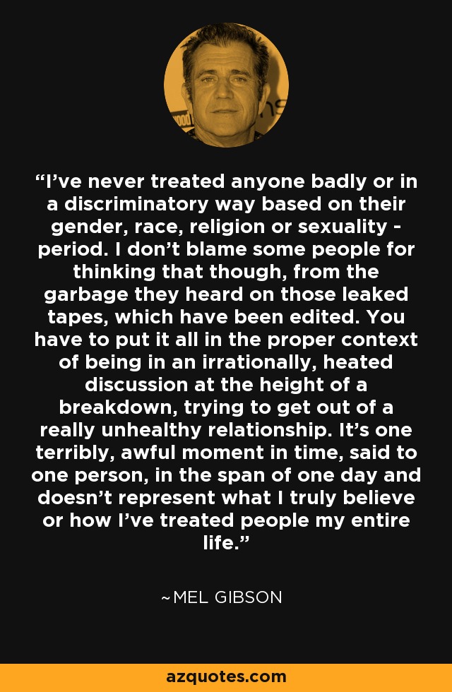 I’ve never treated anyone badly or in a discriminatory way based on their gender, race, religion or sexuality - period. I don’t blame some people for thinking that though, from the garbage they heard on those leaked tapes, which have been edited. You have to put it all in the proper context of being in an irrationally, heated discussion at the height of a breakdown, trying to get out of a really unhealthy relationship. It’s one terribly, awful moment in time, said to one person, in the span of one day and doesn’t represent what I truly believe or how I’ve treated people my entire life. - Mel Gibson