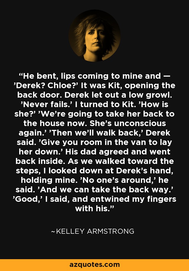 He bent, lips coming to mine and — 'Derek? Chloe?' It was Kit, opening the back door. Derek let out a low growl. 'Never fails.' I turned to Kit. 'How is she?' 'We’re going to take her back to the house now. She’s unconscious again.' 'Then we’ll walk back,' Derek said. 'Give you room in the van to lay her down.' His dad agreed and went back inside. As we walked toward the steps, I looked down at Derek’s hand, holding mine. 'No one’s around,' he said. 'And we can take the back way.' 'Good,' I said, and entwined my fingers with his. - Kelley Armstrong